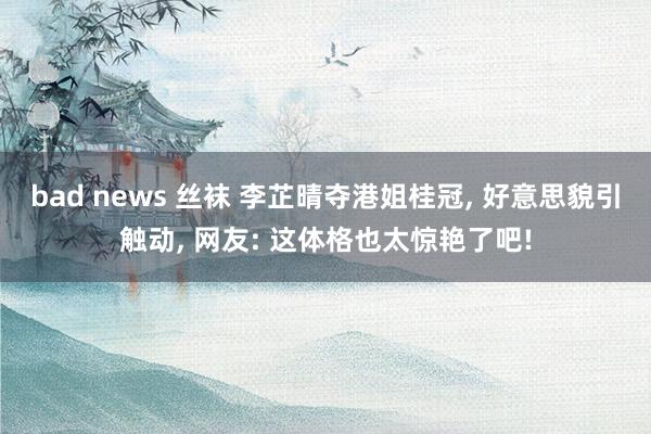 bad news 丝袜 李芷晴夺港姐桂冠， 好意思貌引触动， 网友: 这体格也太惊艳了吧!