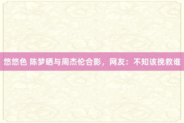 悠悠色 陈梦晒与周杰伦合影，网友：不知该挽救谁