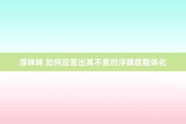 淫咪咪 如何应答出其不意的浮躁症躯体化