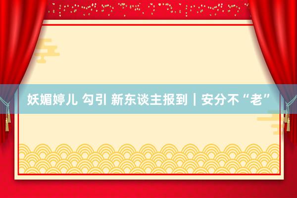 妖媚婷儿 勾引 新东谈主报到｜安分不“老”