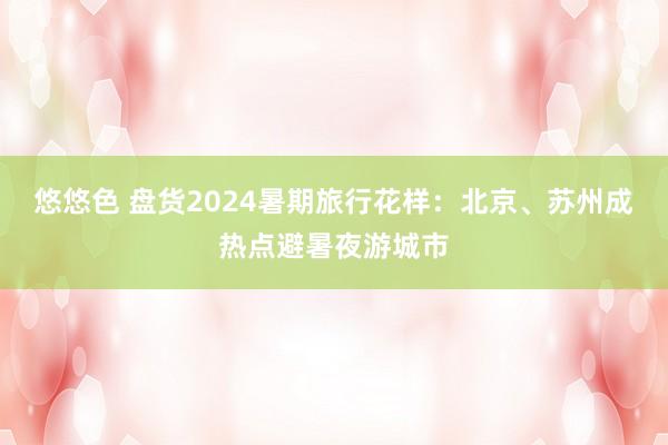 悠悠色 盘货2024暑期旅行花样：北京、苏州成热点避暑夜游城市