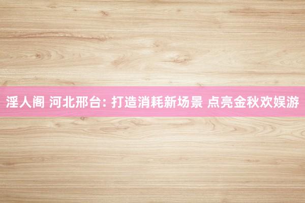 淫人阁 河北邢台: 打造消耗新场景 点亮金秋欢娱游