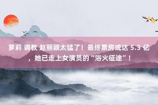 萝莉 调教 赵丽颖太猛了！最终票房或达 5.3 亿，她已走上女演员的“浴火征途”！
