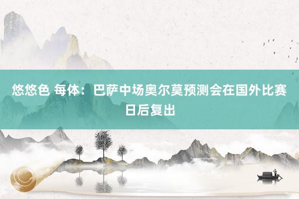 悠悠色 每体:巴萨中场奥尔莫预测会在国外比赛日后复出