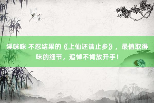 淫咪咪 不忍结果的《上仙还请止步》，最值取得味的细节，追悼不肯放开手！