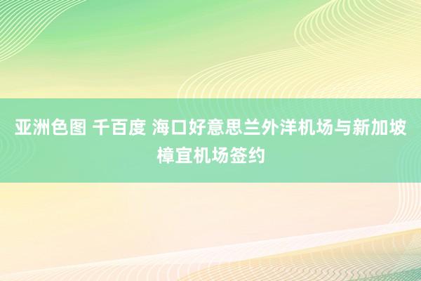 亚洲色图 千百度 海口好意思兰外洋机场与新加坡樟宜机场签约