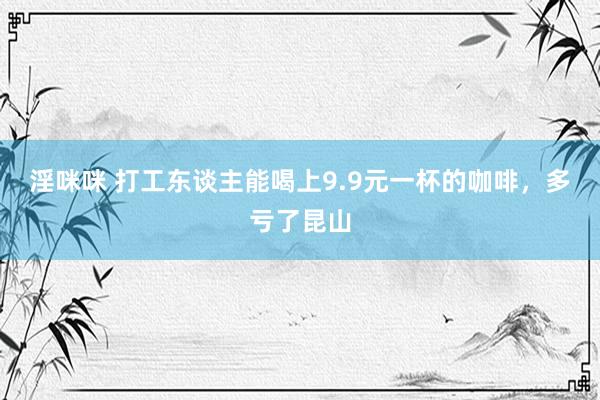 淫咪咪 打工东谈主能喝上9.9元一杯的咖啡，多亏了昆山