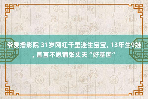 爷爱撸影院 31岁网红千里迷生宝宝， 13年生9娃， 直言不思铺张丈夫“好基因”