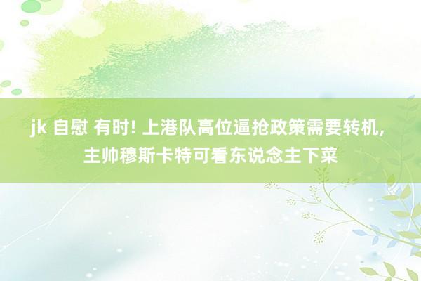 jk 自慰 有时! 上港队高位逼抢政策需要转机， 主帅穆斯卡特可看东说念主下菜