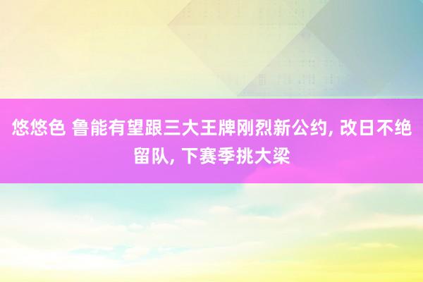 悠悠色 鲁能有望跟三大王牌刚烈新公约， 改日不绝留队， 下赛季挑大梁