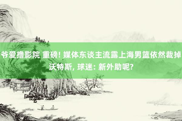 爷爱撸影院 重磅! 媒体东谈主流露上海男篮依然裁掉沃特斯， 球迷: 新外助呢?