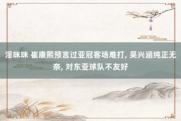 淫咪咪 崔康熙预言过亚冠客场难打， 吴兴涵纯正无奈， 对东亚球队不友好