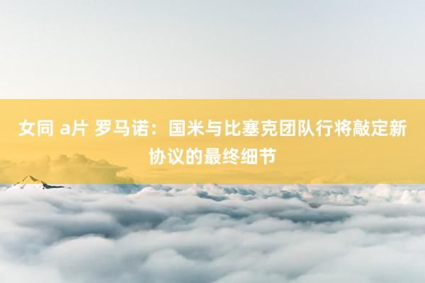 女同 a片 罗马诺：国米与比塞克团队行将敲定新协议的最终细节