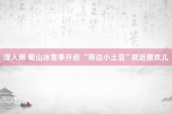 淫人阁 蜀山冰雪季开启 “南边小土豆”就近撒欢儿