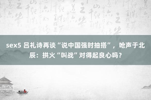 sex5 吕礼诗再谈“说中国强时抽搭”，呛声于北辰：拱火“叫战”对得起良心吗？