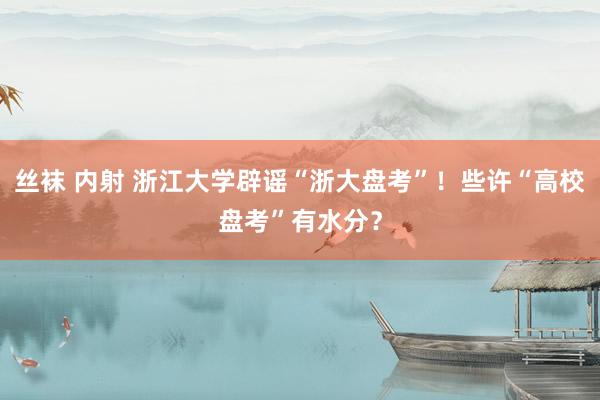 丝袜 内射 浙江大学辟谣“浙大盘考”！些许“高校盘考”有水分？