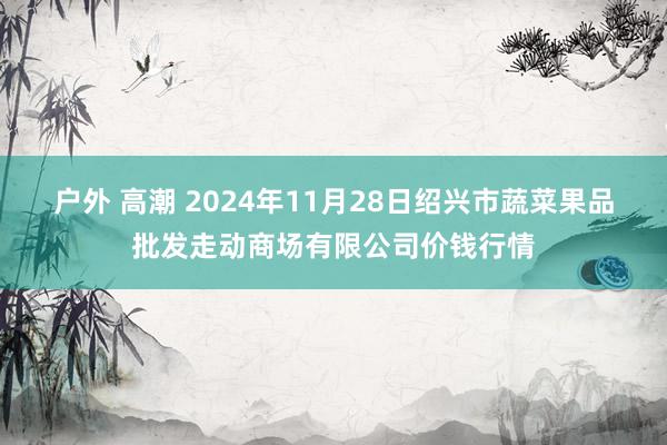 户外 高潮 2024年11月28日绍兴市蔬菜果品批发走动商场有限公司价钱行情
