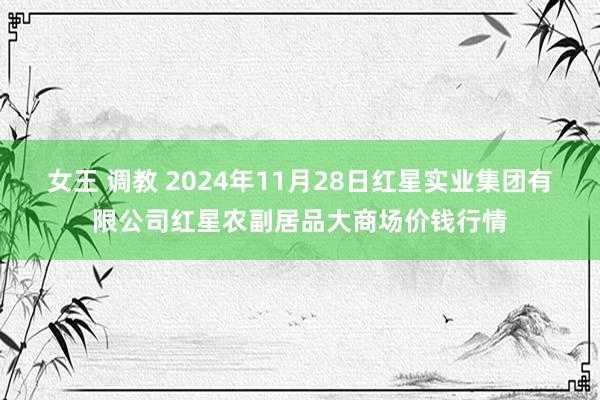 女王 调教 2024年11月28日红星实业集团有限公司红星农副居品大商场价钱行情