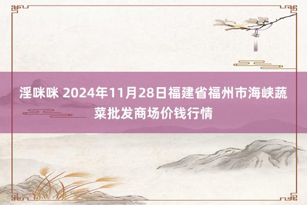 淫咪咪 2024年11月28日福建省福州市海峡蔬菜批发商场价钱行情