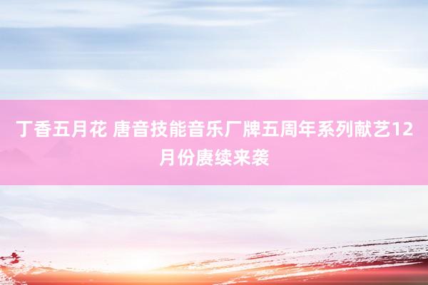 丁香五月花 唐音技能音乐厂牌五周年系列献艺12月份赓续来袭