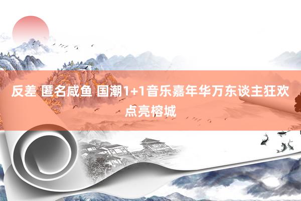 反差 匿名咸鱼 国潮1+1音乐嘉年华万东谈主狂欢点亮榕城