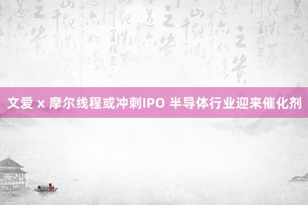 文爱 x 摩尔线程或冲刺IPO 半导体行业迎来催化剂
