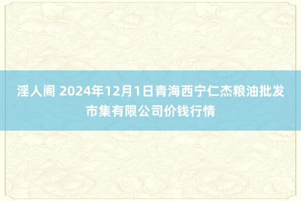 淫人阁 2024年12月1日青海西宁仁杰粮油批发市集有限公司价钱行情