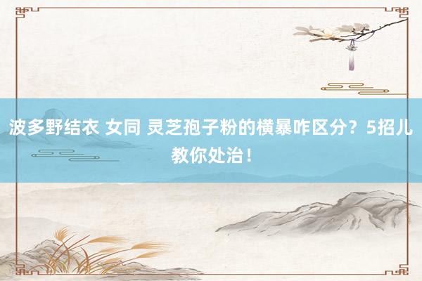 波多野结衣 女同 灵芝孢子粉的横暴咋区分？5招儿教你处治！