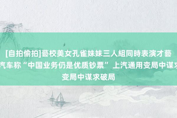 [自拍偷拍]藝校美女孔雀妹妹三人組同時表演才藝 通用汽车称“中国业务仍是优质钞票” 上汽通用变局中谋求破局