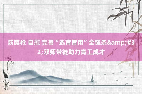 筋膜枪 自慰 完善“选育管用”全链条&#32;双师带徒助力青工成才