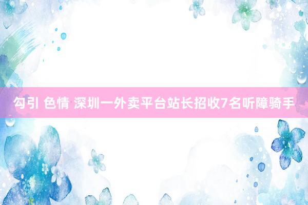 勾引 色情 深圳一外卖平台站长招收7名听障骑手