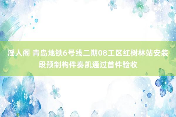 淫人阁 青岛地铁6号线二期08工区红树林站安装段预制构件奏凯通过首件验收