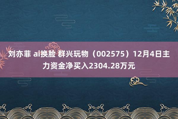 刘亦菲 ai换脸 群兴玩物（002575）12月4日主力资金净买入2304.28万元