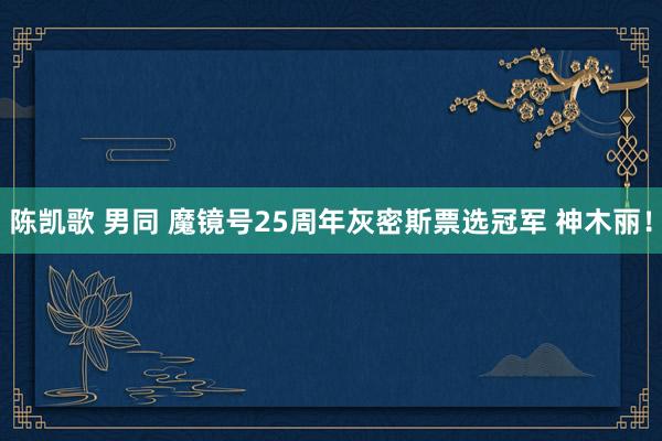 陈凯歌 男同 魔镜号25周年灰密斯票选冠军 神木丽！