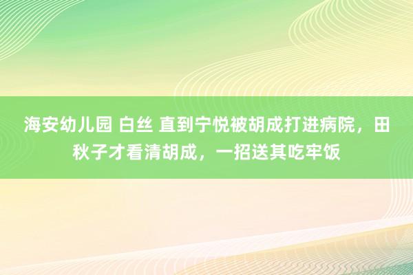 海安幼儿园 白丝 直到宁悦被胡成打进病院，田秋子才看清胡成，一招送其吃牢饭