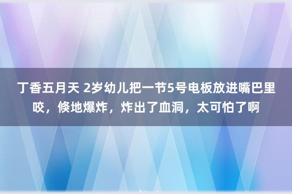 丁香五月天 2岁幼儿把一节5号电板放进嘴巴里咬，倏地爆炸，炸出了血洞，太可怕了啊