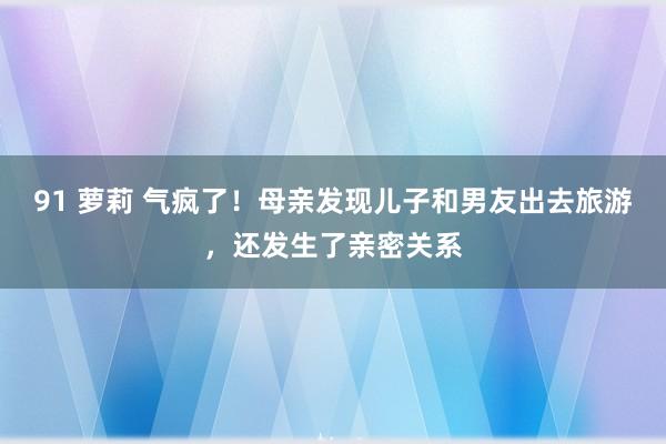 91 萝莉 气疯了！母亲发现儿子和男友出去旅游，还发生了亲密关系