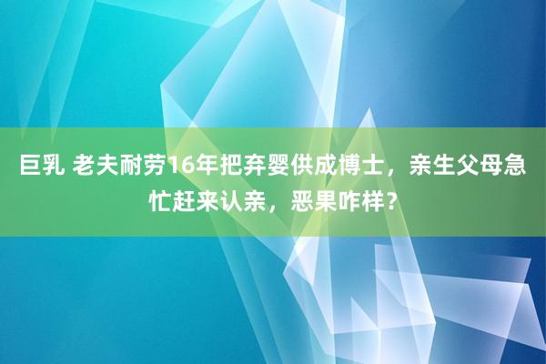 巨乳 老夫耐劳16年把弃婴供成博士，亲生父母急忙赶来认亲，恶果咋样？