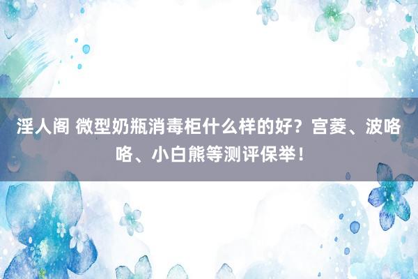 淫人阁 微型奶瓶消毒柜什么样的好？宫菱、波咯咯、小白熊等测评保举！
