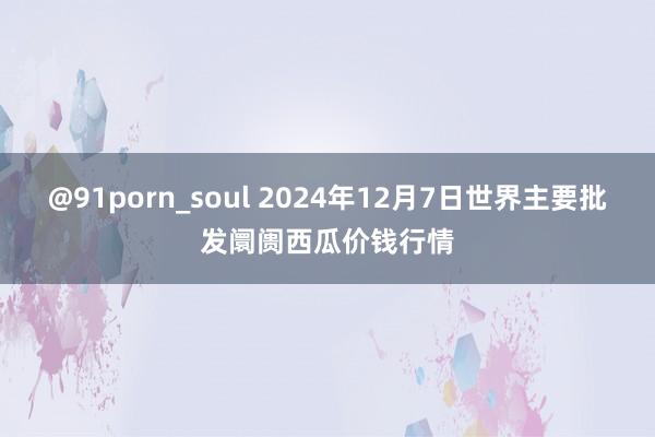 @91porn_soul 2024年12月7日世界主要批发阛阓西瓜价钱行情