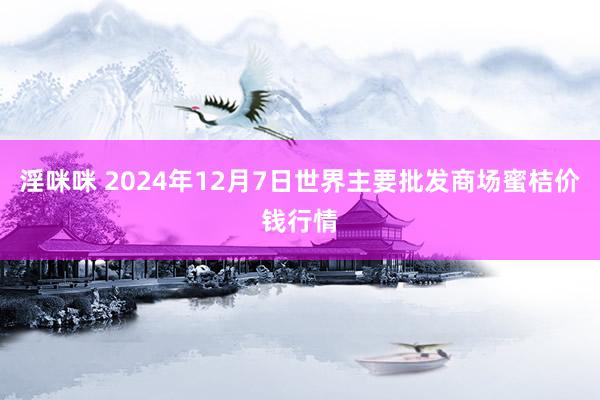 淫咪咪 2024年12月7日世界主要批发商场蜜桔价钱行情