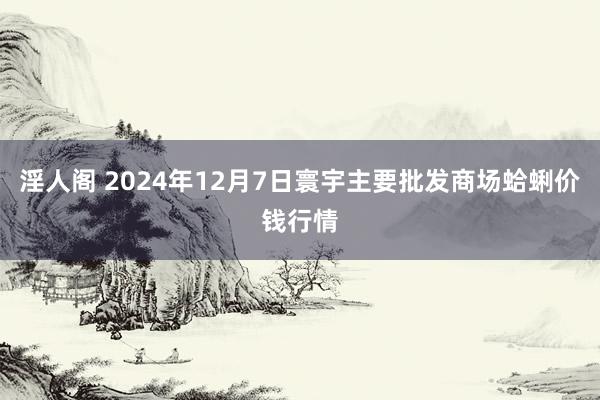 淫人阁 2024年12月7日寰宇主要批发商场蛤蜊价钱行情