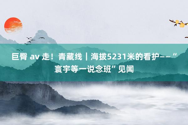 巨臀 av 走！青藏线｜海拔5231米的看护——“寰宇等一说念班”见闻