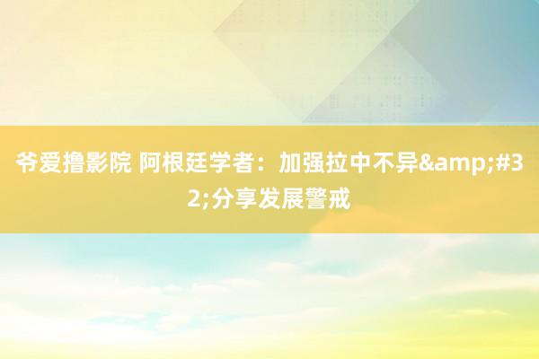 爷爱撸影院 阿根廷学者：加强拉中不异&#32;分享发展警戒