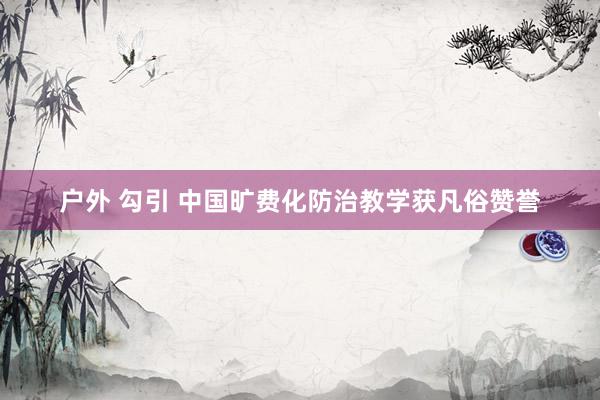 户外 勾引 中国旷费化防治教学获凡俗赞誉