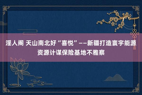 淫人阁 天山南北好“喜悦”——新疆打造寰宇能源资源计谋保险基地不雅察