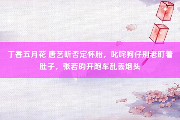 丁香五月花 唐艺昕否定怀胎，叱咤狗仔别老盯着肚子，张若昀开跑车乱丢烟头