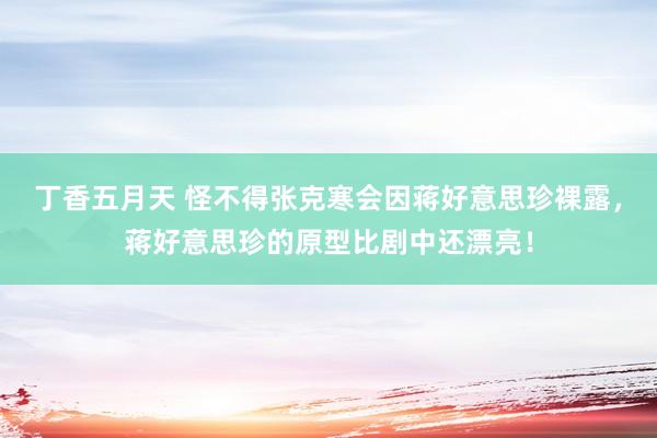 丁香五月天 怪不得张克寒会因蒋好意思珍裸露，蒋好意思珍的原型比剧中还漂亮！
