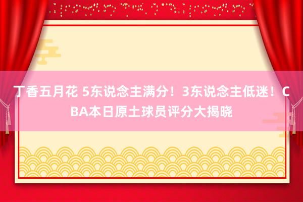 丁香五月花 5东说念主满分！3东说念主低迷！CBA本日原土球员评分大揭晓
