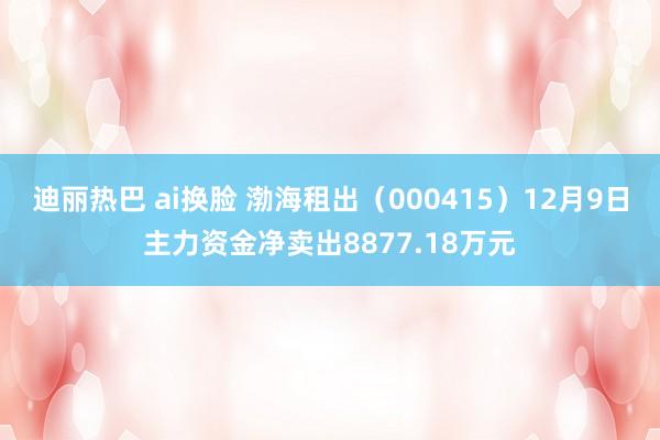 迪丽热巴 ai换脸 渤海租出（000415）12月9日主力资金净卖出8877.18万元
